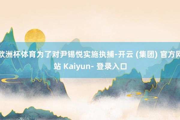 欧洲杯体育为了对尹锡悦实施执捕-开云 (集团) 官方网站 Kaiyun- 登录入口