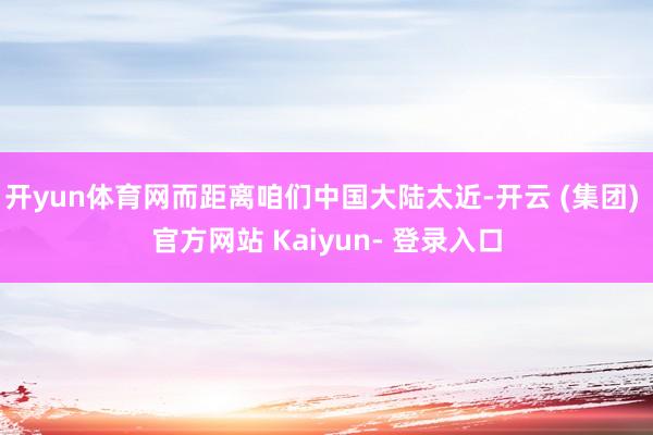 开yun体育网而距离咱们中国大陆太近-开云 (集团) 官方网站 Kaiyun- 登录入口