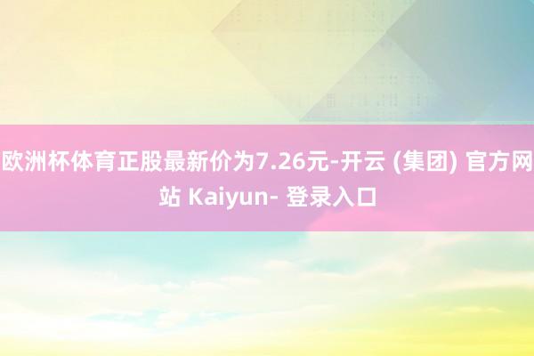 欧洲杯体育正股最新价为7.26元-开云 (集团) 官方网站 Kaiyun- 登录入口