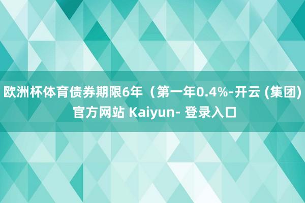 欧洲杯体育债券期限6年（第一年0.4%-开云 (集团) 官方网站 Kaiyun- 登录入口
