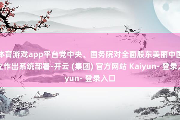 体育游戏app平台党中央、国务院对全面股东美丽中国成立作出系统部署-开云 (集团) 官方网站 Kaiyun- 登录入口