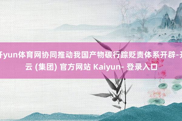 开yun体育网协同推动我国产物碳行踪贬责体系开辟-开云 (集团) 官方网站 Kaiyun- 登录入口