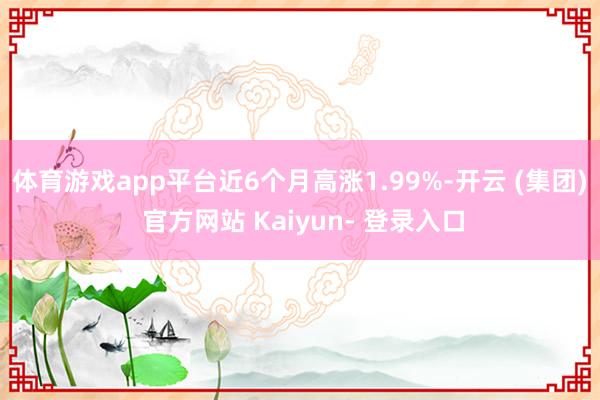 体育游戏app平台近6个月高涨1.99%-开云 (集团) 官方网站 Kaiyun- 登录入口