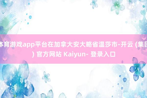 体育游戏app平台在加拿大安大略省温莎市-开云 (集团) 官方网站 Kaiyun- 登录入口
