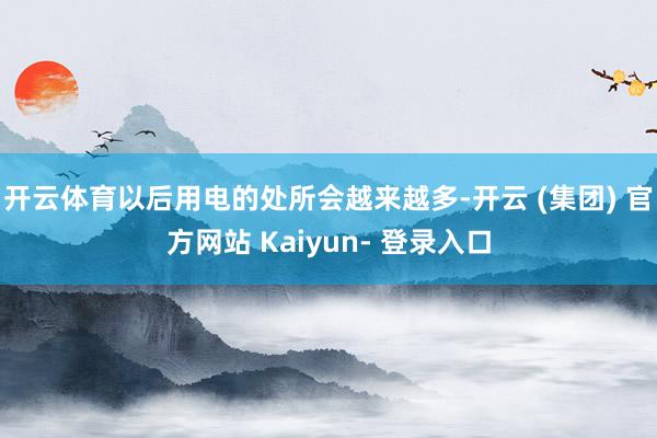 开云体育以后用电的处所会越来越多-开云 (集团) 官方网站 Kaiyun- 登录入口
