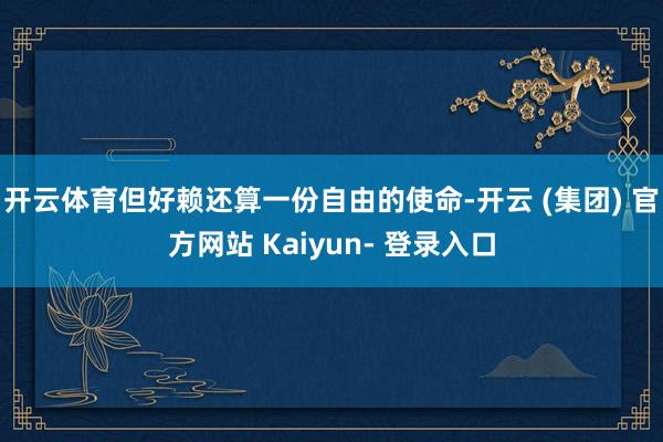 开云体育但好赖还算一份自由的使命-开云 (集团) 官方网站 Kaiyun- 登录入口