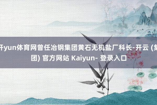 开yun体育网曾任冶钢集团黄石无机盐厂科长-开云 (集团) 官方网站 Kaiyun- 登录入口