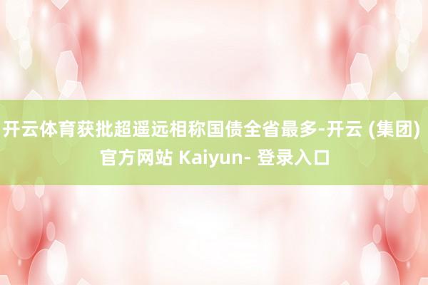 开云体育获批超遥远相称国债全省最多-开云 (集团) 官方网站 Kaiyun- 登录入口
