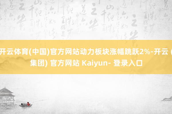 开云体育(中国)官方网站动力板块涨幅跳跃2%-开云 (集团) 官方网站 Kaiyun- 登录入口