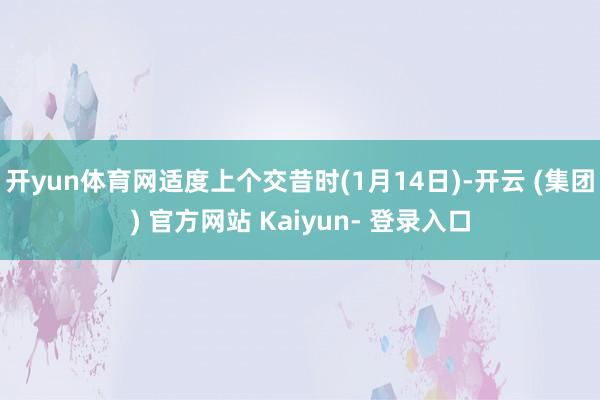 开yun体育网适度上个交昔时(1月14日)-开云 (集团) 官方网站 Kaiyun- 登录入口