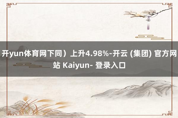 开yun体育网下同）上升4.98%-开云 (集团) 官方网站 Kaiyun- 登录入口