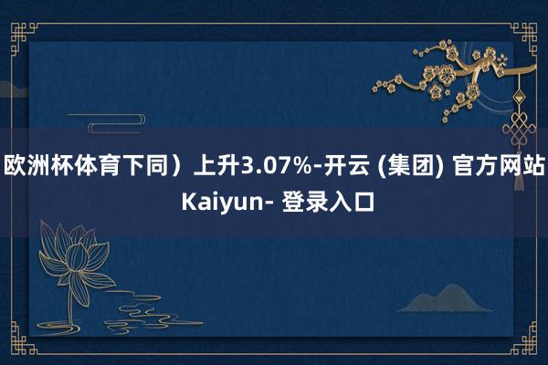 欧洲杯体育下同）上升3.07%-开云 (集团) 官方网站 Kaiyun- 登录入口