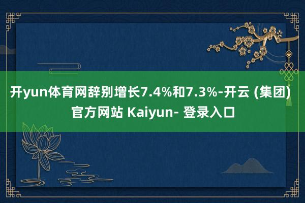 开yun体育网辞别增长7.4%和7.3%-开云 (集团) 官方网站 Kaiyun- 登录入口