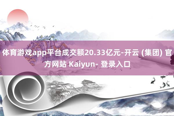 体育游戏app平台成交额20.33亿元-开云 (集团) 官方网站 Kaiyun- 登录入口