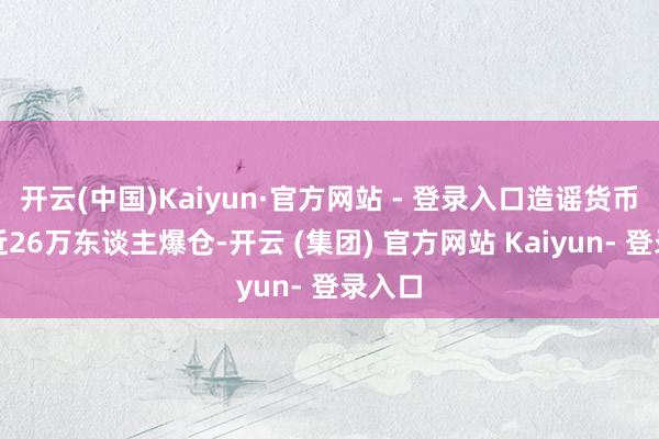 开云(中国)Kaiyun·官方网站 - 登录入口造谣货币共有近26万东谈主爆仓-开云 (集团) 官方网站 Kaiyun- 登录入口