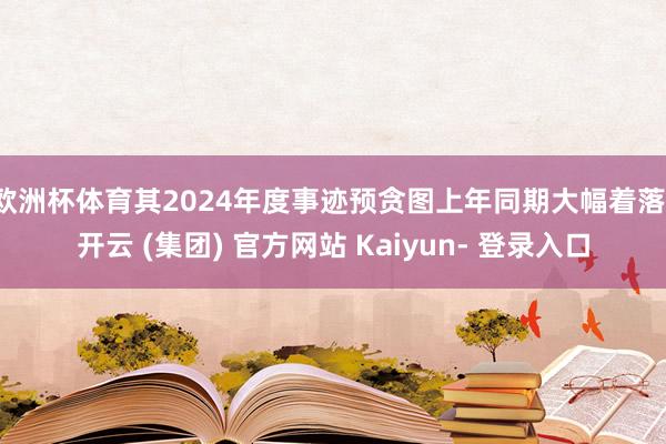欧洲杯体育其2024年度事迹预贪图上年同期大幅着落-开云 (集团) 官方网站 Kaiyun- 登录入口