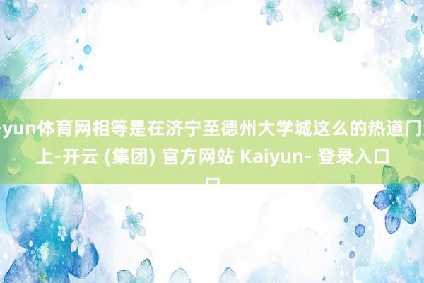 开yun体育网相等是在济宁至德州大学城这么的热道门道上-开云 (集团) 官方网站 Kaiyun- 登录入口