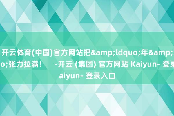 开云体育(中国)官方网站把&ldquo;年&rdquo;张力拉满！    -开云 (集团) 官方网站 Kaiyun- 登录入口