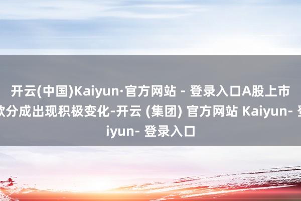 开云(中国)Kaiyun·官方网站 - 登录入口A股上市公司现款分成出现积极变化-开云 (集团) 官方网站 Kaiyun- 登录入口