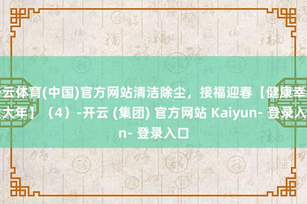 开云体育(中国)官方网站清洁除尘，接福迎春【健康幸福过大年】（4）-开云 (集团) 官方网站 Kaiyun- 登录入口