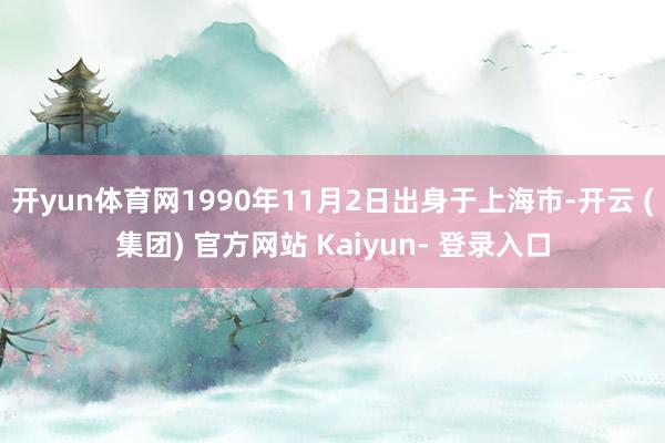 开yun体育网1990年11月2日出身于上海市-开云 (集团) 官方网站 Kaiyun- 登录入口