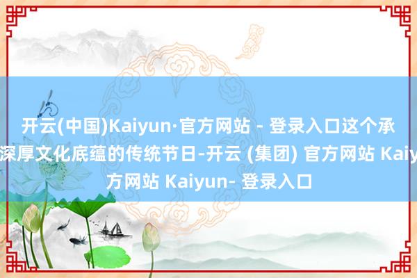 开云(中国)Kaiyun·官方网站 - 登录入口这个承载着中华英才深厚文化底蕴的传统节日-开云 (集团) 官方网站 Kaiyun- 登录入口