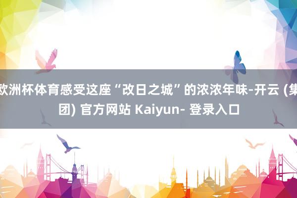 欧洲杯体育感受这座“改日之城”的浓浓年味-开云 (集团) 官方网站 Kaiyun- 登录入口