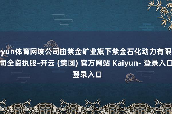 开yun体育网该公司由紫金矿业旗下紫金石化动力有限公司全资执股-开云 (集团) 官方网站 Kaiyun- 登录入口