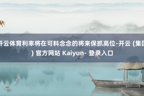 开云体育利率将在可料念念的将来保抓高位-开云 (集团) 官方网站 Kaiyun- 登录入口