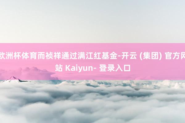 欧洲杯体育而祯祥通过满江红基金-开云 (集团) 官方网站 Kaiyun- 登录入口
