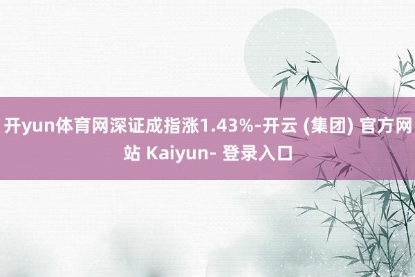 开yun体育网深证成指涨1.43%-开云 (集团) 官方网站 Kaiyun- 登录入口
