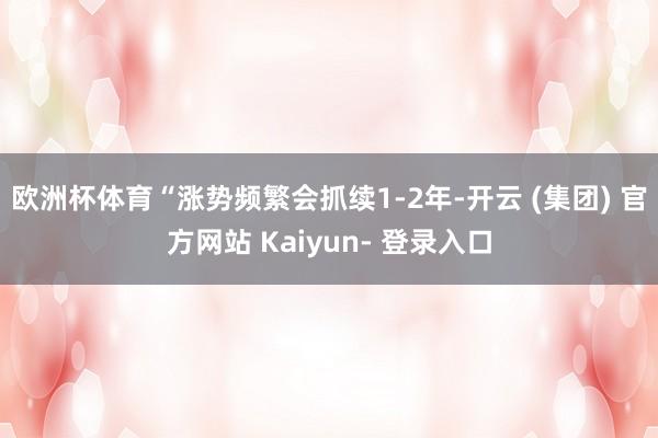 欧洲杯体育“涨势频繁会抓续1-2年-开云 (集团) 官方网站 Kaiyun- 登录入口