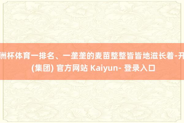 欧洲杯体育一排名、一垄垄的麦苗整整皆皆地滋长着-开云 (集团) 官方网站 Kaiyun- 登录入口