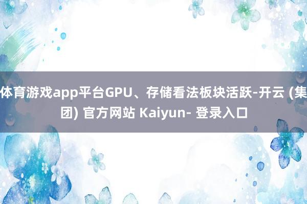 体育游戏app平台GPU、存储看法板块活跃-开云 (集团) 官方网站 Kaiyun- 登录入口