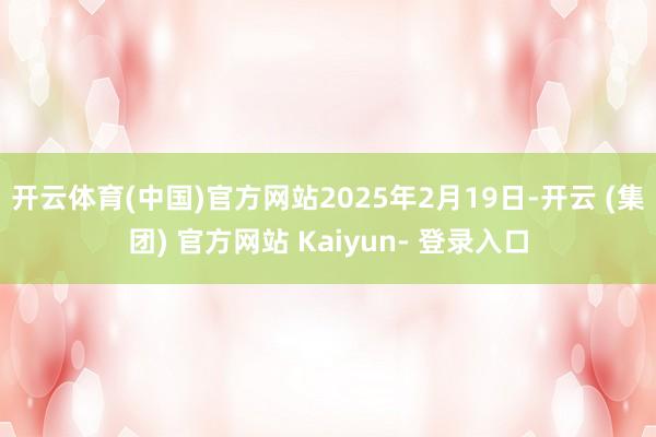 开云体育(中国)官方网站　　2025年2月19日-开云 (集团) 官方网站 Kaiyun- 登录入口