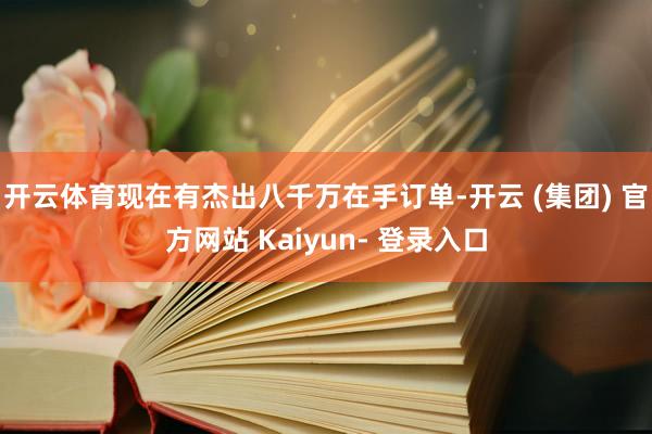 开云体育现在有杰出八千万在手订单-开云 (集团) 官方网站 Kaiyun- 登录入口