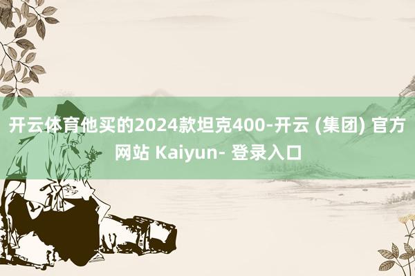 开云体育他买的2024款坦克400-开云 (集团) 官方网站 Kaiyun- 登录入口