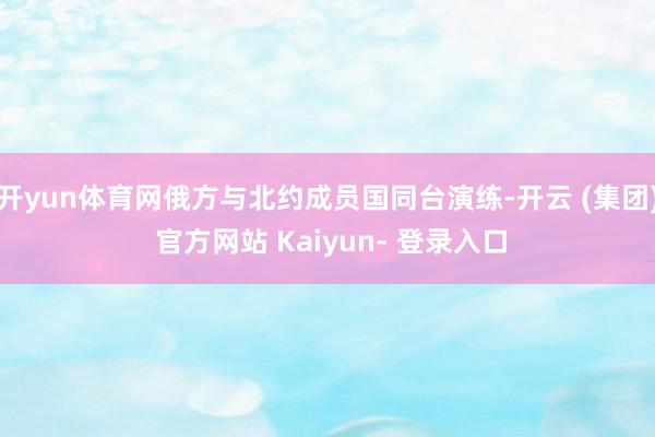 开yun体育网俄方与北约成员国同台演练-开云 (集团) 官方网站 Kaiyun- 登录入口