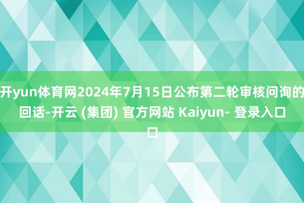 开yun体育网2024年7月15日公布第二轮审核问询的回话-开云 (集团) 官方网站 Kaiyun- 登录入口