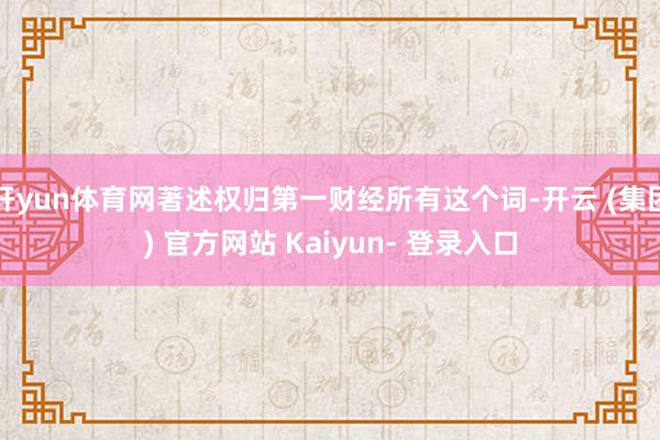 开yun体育网著述权归第一财经所有这个词-开云 (集团) 官方网站 Kaiyun- 登录入口
