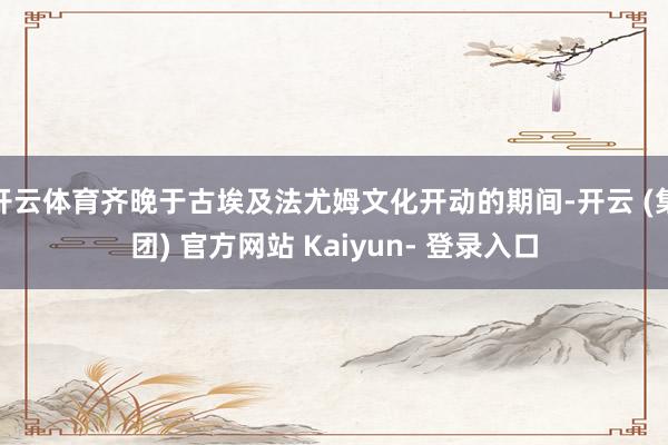 开云体育齐晚于古埃及法尤姆文化开动的期间-开云 (集团) 官方网站 Kaiyun- 登录入口