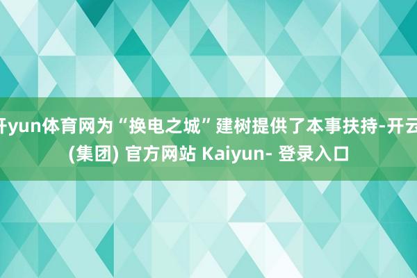 开yun体育网为“换电之城”建树提供了本事扶持-开云 (集团) 官方网站 Kaiyun- 登录入口