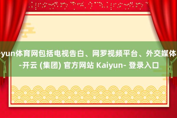 开yun体育网包括电视告白、网罗视频平台、外交媒体等-开云 (集团) 官方网站 Kaiyun- 登录入口