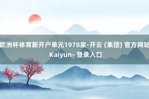 欧洲杯体育新开户单元1978家-开云 (集团) 官方网站 Kaiyun- 登录入口