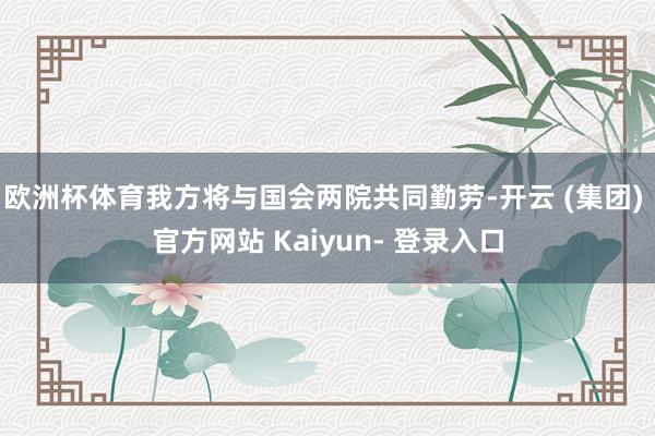 欧洲杯体育我方将与国会两院共同勤劳-开云 (集团) 官方网站 Kaiyun- 登录入口