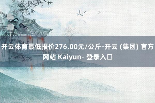 开云体育最低报价276.00元/公斤-开云 (集团) 官方网站 Kaiyun- 登录入口