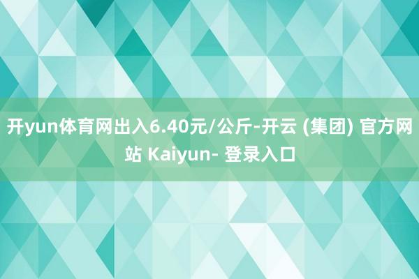 开yun体育网出入6.40元/公斤-开云 (集团) 官方网站 Kaiyun- 登录入口