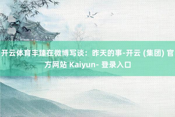 开云体育丰臻在微博写谈：昨天的事-开云 (集团) 官方网站 Kaiyun- 登录入口