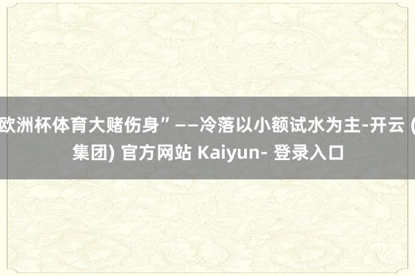欧洲杯体育大赌伤身”——冷落以小额试水为主-开云 (集团) 官方网站 Kaiyun- 登录入口
