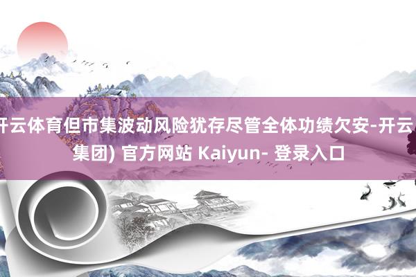 开云体育但市集波动风险犹存尽管全体功绩欠安-开云 (集团) 官方网站 Kaiyun- 登录入口
